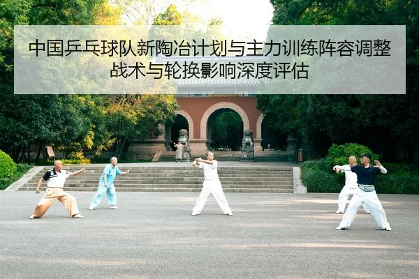 中国乒乓球队新陶冶计划与主力训练阵容调整 战术与轮换影响深度评估